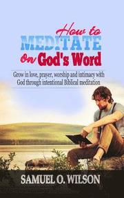 How to meditate on God's Word: Grow in love, prayer, worship and intimacy with God through intentional Biblical Meditation